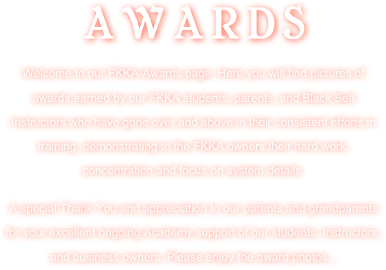 AWARDS 
Welcome to our FKKA-Awards page. Here you will find pictures of awards earned by our FKKA students, parents, and Black Belt Instructors who have gone over and above in their consistent efforts in training, demonstrating to the FKKA owners their hard work, concentration and focus on system details.

A special Thank You and appreciation to our parents and grandparents for your excellent ongoing Academy support of our students, Instructors, and business owners. Please enjoy the award photos...