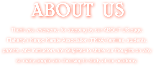 ABOUT US 
Thank you, everyone, for stopping by our ABOUT US page. Flaherty’s Kenpo Karate Association (FKKA) families, students, parents, and instructors are delighted to share our thoughts on why so many people are choosing to study at our academy.