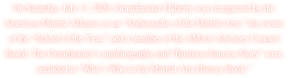 On Saturday, July 11, 2020, Grandmaster Flaherty was recognized by the American Martial Alliance as an “Ambassador of the Martial Arts,” the owner of the “School of the Year,” and a member of the AMAA Advisory Council Board. The Grandmaster’s autobiography and “Business Success Story” were included in “Who’s Who in the Martial Arts History Book.”  