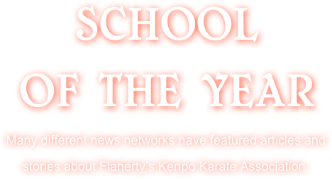 SCHOOL 
OF THE YEAR 
Many different news networks have featured articles and stories about Flaherty’s Kenpo Karate Association.