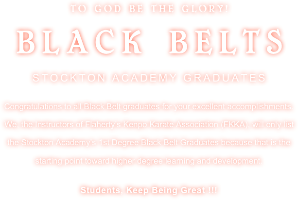TO GOD BE THE GLORY!
BLACK BELTS 
STOCKTON ACADEMY GRADUATES

Congratulations to all Black Belt graduates for your excellent accomplishments. We, the Instructors of Flaherty’s Kenpo Karate Association (FKKA), will only list the Stockton Academy’s 1st Degree Black Belt Graduates because that is the starting point toward higher degree learning and development.

Students, Keep Being Great !!!
