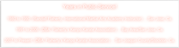 Years in Public Service!

1980 to 1990  (Randall Flaherty, International Martial Arts Academy Instructor) ... San Jose, Ca.

1991 to 2006  (DBA: Flaherty’s Kenpo Karate Association) ... Bay Area/San Jose, Ca.

2007 to Present  (DBA: Flaherty’s Kenpo Karate Association) ... San Joaquin County/Stockton, Ca.
