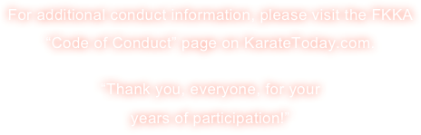 For additional conduct information, please visit the FKKA “Code of Conduct” page on KarateToday.com. 

“Thank you, everyone, for your 
years of participation!”