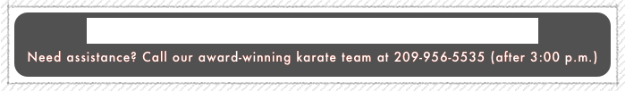 Click here for home page: (Teaching Family Martial Arts Since 1980)
Need assistance? Call our award-winning karate team at 209-956-5535 (after 3:00 p.m.)