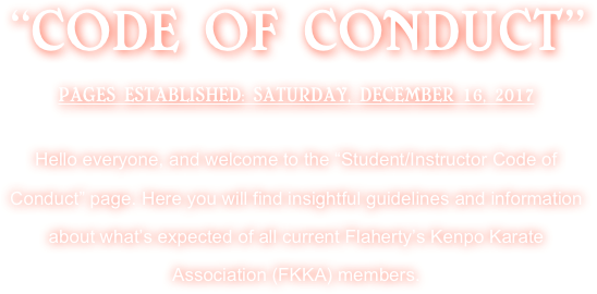 “CODE OF CONDUCT”
PAGES ESTABLISHED: SATURDAY, DECEMBER 16, 2017 

Hello everyone, and welcome to the “Student/Instructor Code of Conduct” page. Here you will find insightful guidelines and information about what’s expected of all current Flaherty’s Kenpo Karate Association (FKKA) members.