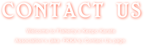 CONTACT US 
Welcome to Flaherty’s Kenpo Karate 
Association’s (aka: FKKA’s) Contact Us page.