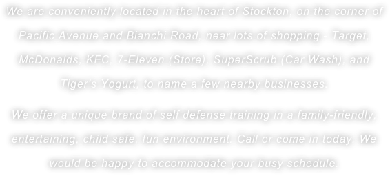 We are conveniently located in the heart of Stockton, on the corner of Pacific Avenue and Bianchi Road, near lots of shopping - Target, McDonalds, KFC, 7-Eleven (Store), SuperScrub (Car Wash), and Tiger’s Yogurt, to name a few nearby businesses. 
We offer a unique brand of self defense training in a family-friendly, entertaining, child safe, fun environment. Call or come in today. We would be happy to accommodate your busy schedule. 