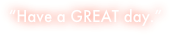 “Have a GREAT day.”