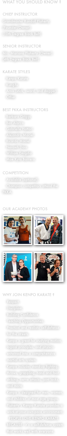 What you should know ?

CHIEF INSTRUCTOR
Grandmaster Randall Flaherty (Founder/Owner)
(10th Degree Black Belt)

SENIOR INSTRUCTOR
Mrs. Mariana Flaherty (Owner)
(4th Degree Black Belt)

KARATE STYLES
 Kenpo Karate
 Kung-fu
 Arnis (stick, sword, and dagger)
 Other

BEST FKKA INSTRUCTORS
 Barbara Griggs
 Ben Alarca
 Gabrielle Hattori
 Alejandro Maciel
 Ricardo Maciel
 Nevaeh Doss
 William Emigdio
 Mae Kyla Barrera

COMPETITION 
 Available (optional).
 Champion competitors attend the FKKA.


OUR ACADEMY PHOTOS
￼￼￼￼
WHY JOIN KENPO KARATE ?
Respect.
Discipline.
Building Confidence.
Teaching Opportunities.
Practical and realistic self-defense for the streets.
Kenpo is great for studying motion, logical principles, and physics entwined into a comprehensive martial arts system.
Kenpo includes stand-up fighting, throws, grappling, hand and foot striking, nerve attacks, joint locks, and more.
Kenpo is designed for men, women, and children of most age groups.
Flaherty’s Kenpo Karate provides a work-at-your-own-pace environment.
 PEOPLE LOVE KENPO KARATE BECAUSE - it’s a self-defense system that works well with everyone.
