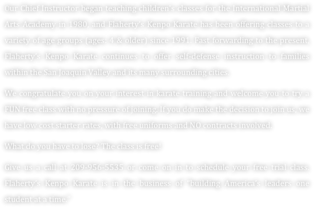 Our Chief Instructor began teaching children's classes for the International Martial Arts Academy in 1980, and Flaherty’s Kenpo Karate has been offering classes to a variety of age groups (ages: 4 & older) since 1991. Fast forwarding to the present, Flaherty’s Kenpo Karate continues to offer self-defense instruction to families within the San Joaquin Valley and its many surrounding cities. 
We congratulate you on your interest in karate training and welcome you to try a FUN free class with no pressure of joining. If you do make the decision to join us, we have low cost starter rates, with free uniforms and NO contracts involved. 
What do you have to lose? The class is free!
Give us a call at 209-956-5535 or come on in to schedule your free trial class. Flaherty’s Kenpo Karate is in the business of “building America’s leaders one student at a time.” 