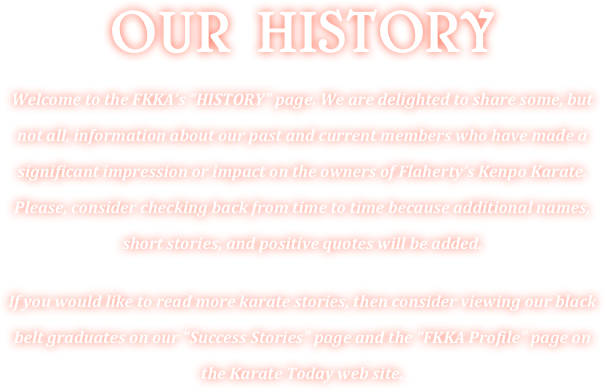 OUR HISTORY 
Welcome to the FKKA’s “HISTORY” page. We are delighted to share some, but not all, information about our past and current members who have made a significant impression or impact on the owners of Flaherty’s Kenpo Karate. Please, consider checking back from time to time because additional names, short stories, and positive quotes will be added.

If you would like to read more karate stories, then consider viewing our black belt graduates on our “Success Stories” page and the “FKKA Profile” page on the Karate Today web site.