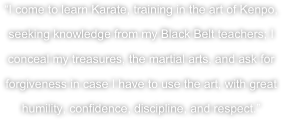 “I come to learn Karate, training in the art of Kenpo, seeking knowledge from my Black Belt teachers; I conceal my treasures, the martial arts, and ask for forgiveness in case I have to use the art, with great humility, confidence, discipline, and respect.”