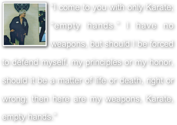 ￼“I come to you with only Karate; “empty hands.” I have no weapons, but should I be forced to defend myself, my principles or my honor, should it be a matter of life or death, right or wrong; then here are my weapons, Karate, empty hands.”
