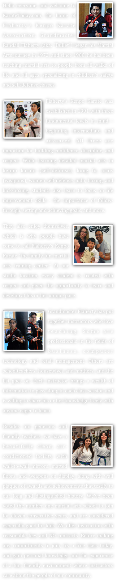 Low Starter Rates
     



Consider Us...

 Terrific Prices
 Great for Children 
    (ages: 5 & Up)
 Classes for Teens & Adults
 No Contracts
 Free Starter Uniform
 Up to One Free Month
 Over 40 years Experience
 Grandmaster Instruction
 Ultimate in Self-defense
 Friendly Environment
 Knowledgeable Teachers
 Excellent Student Mentors
 Certified in Child Psychology.
 Certified in CPR, Adult First Aid, AED, and Pediatrics.
 Martial Arts Hall of Fame inductees (A-List Recipients).







2015 KCRA 3 A-List Reports:
“Voters Love
Flaherty’s Kenpo Karate.”

Ranked in the top “5” Schools out of 106 for Best Martial Arts.

 Best of San Joaquin
 Best of the Bay
 Parent Magazine
   (Voted Us: Good for kids)








 On Saturday, June 29, 2019, Grandmaster Flaherty was selected as one of five martial artists to represent the entire state of California as an inducted member of the American Martial Arts Alliance, Who’s Really Who in the Martial Arts, and as one of the authors of the Masters and Pioneers Autobiography book.






On Saturday, January 25, 2020 Grandmaster Randall Flaherty was inducted into the Action Martial Arts Magazine Hall of Honors. He was one of only five people worldwide chosen to receive the “Distinguished Renowned Martial Artist” award. He was also selected to author a brief autobiography for the 2020 Martial Arts History Book/Directory.

 The Academy received Best of 2022: Stockton Awards (Business Hall of Fame) for 11 consecutive years. (Martial Arts Training)

Thank You
For Voting Us #1