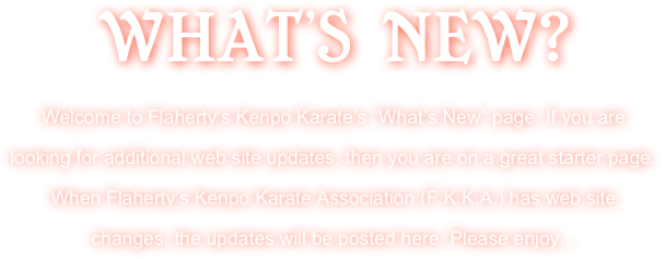 WHAT’S NEW?
Welcome to Flaherty’s Kenpo Karate’s “What’s New” page. If you are looking for additional web site updates, then you are on a great starter page. When Flaherty’s Kenpo Karate Association (F.K.K.A.) has web site changes, the updates will be posted here. Please enjoy...